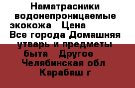 Наматрасники водонепроницаемые экокожа › Цена ­ 1 602 - Все города Домашняя утварь и предметы быта » Другое   . Челябинская обл.,Карабаш г.